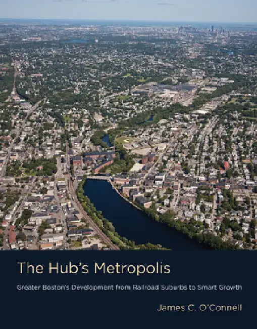 The Hub's Metropolis: Greater Boston's Development from Railroad Suburbs to Smart Growth by James C. O'Connell