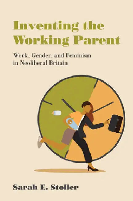 Inventing the Working Parent: Work, Gender, and Feminism in Neoliberal Britain by Sarah E. Stoller