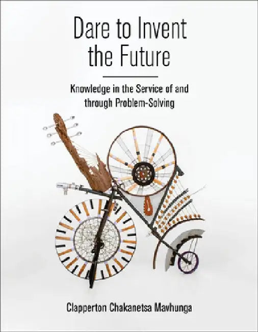 Dare to Invent the Future: Knowledge in the Service of and Through Problem-Solving by Clapperton Chakanets Mavhunga