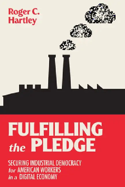 Fulfilling the Pledge: Securing Industrial Democracy for American Workers in a Digital Economy by Roger C. Hartley