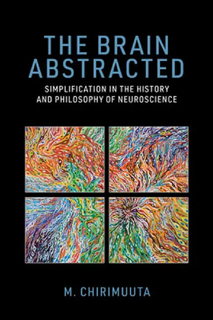 The Brain Abstracted: Simplification in the History and Philosophy of Neuroscience by M. Chirimuuta