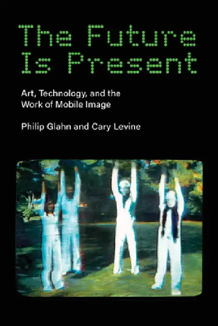 The Future Is Present: Art, Technology, and the Work of Mobile Image by Philip Glahn