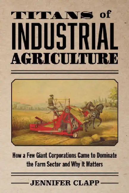 Titans of Industrial Agriculture: How a Few Giant Corporations Came to Dominate the Farm Sector and Why It Matters by Jennifer Clapp