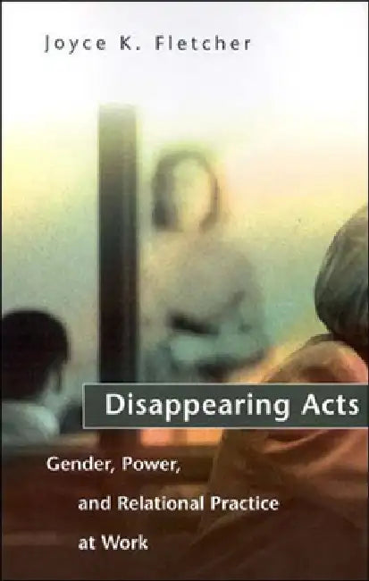 Disappearing Acts: Gender, Power, and Relational Practice at Work by Joyce K. Fletcher