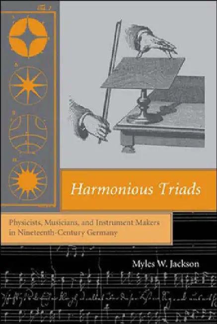 Harmonious Triads: Physicists, Musicians, and Instrument Makers in Nineteenth-Century Germany by Myles W. Jackson