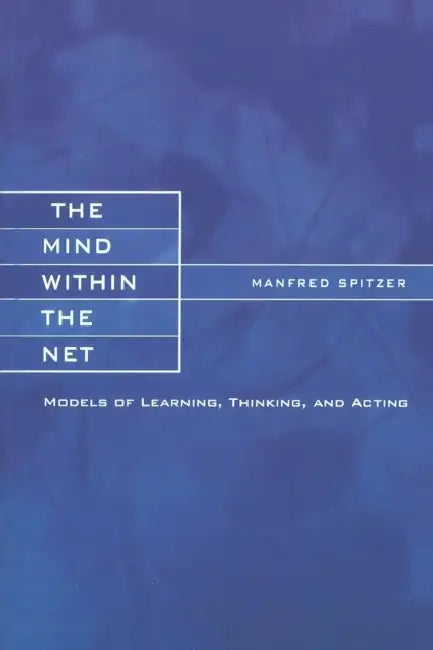The Mind within the Net: Models of Learning, Thinking, and Acting by Manfred Spitzer