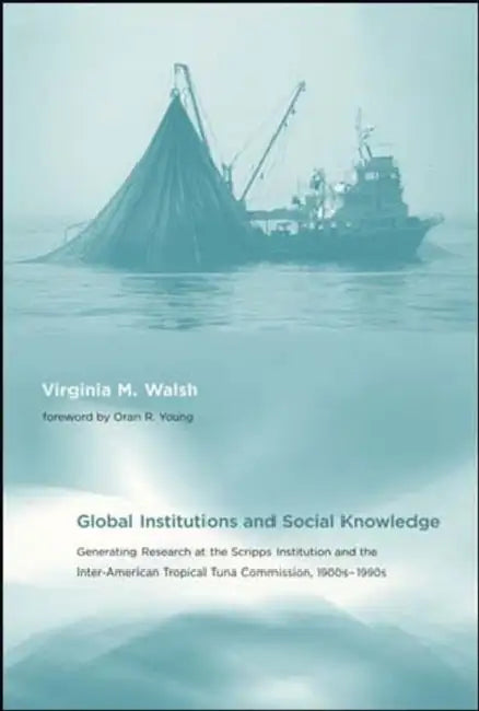 Global Institutions and Social Knowledge: Generating Research at the Scripps Institution and the Inter-American Tropical Tuna Commission, 1900s-1990s by Virginia M. Walsh, Oran R. Young
