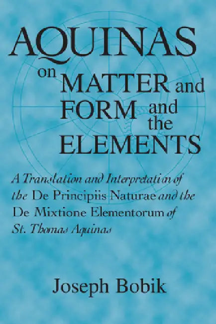 Aquinas on Matter and Form and the Elements: A Translation and Interpretation of the De Principiis Naturae and the De Mixtione Elementorum of St. Thom by Joseph Bobik
