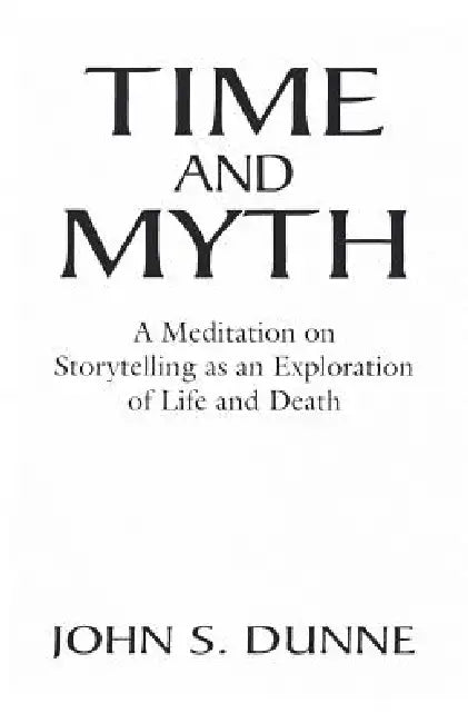 Time and Myth: A Meditation on Storytelling as an Exploration of Life and Death by John S. Dunne