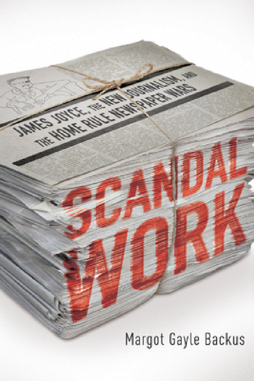 Scandal Work: James Joyce, the New Journalism, and the Home Rule Newspaper Wars by Margot Gayle Backus