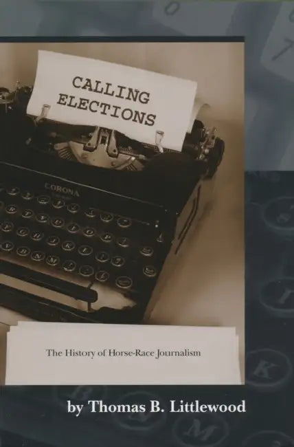Calling Elections: The History of Horse-Race Journalism by Thomas B. Littlewood
