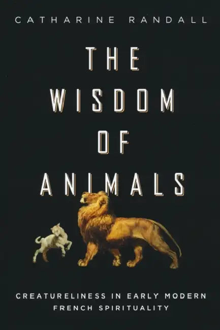 Wisdom of Animals: Creatureliness in Early Modern French Spirituality by Catharine Randall