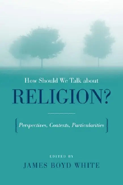 How Should We Talk about Religion?: Perspectives, Contexts, Particularities by James Boyd White