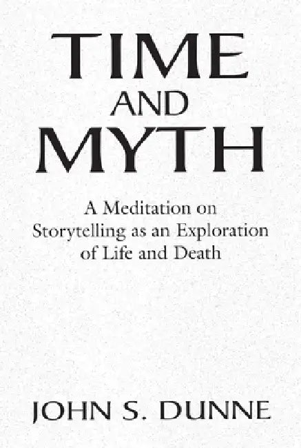 Time and Myth: A Meditation on Storytelling as an Exploration of Life and Death by John S. Dunne