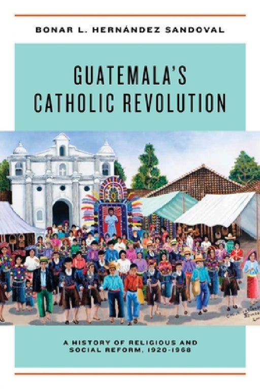 Guatemala's Catholic Revolution: A History of Religious and Social Reform, 1920-1968 by Bonar L. Hernández Sandoval
