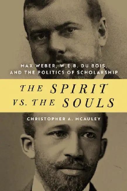 The Spirit vs. the Souls: Max Weber, W. E. B. Du Bois, and the Politics of Scholarship by Christopher A. McAuley