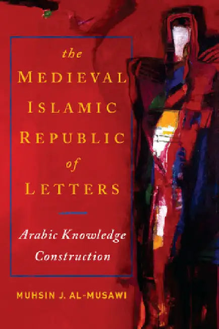 The Medieval Islamic Republic of Letters: Arabic Knowledge Construction by Muhsin J. Al-Musawi