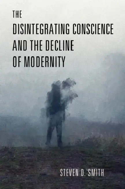 The Disintegrating Conscience and the Decline of Modernity by Steven D. Smith