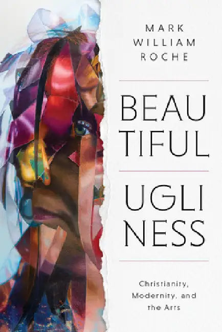 Beautiful Ugliness: Christianity, Modernity, and the Arts by Mark William Roche