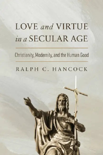 Love and Virtue in a Secular Age: Christianity, Modernity, and the Human Good by Ralph C. Hancock