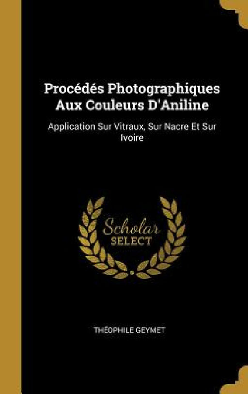 Procédés Photographiques Aux Couleurs D'Aniline: Application Sur Vitraux, Sur Nacre Et Sur Ivoire by Théophile Geymet