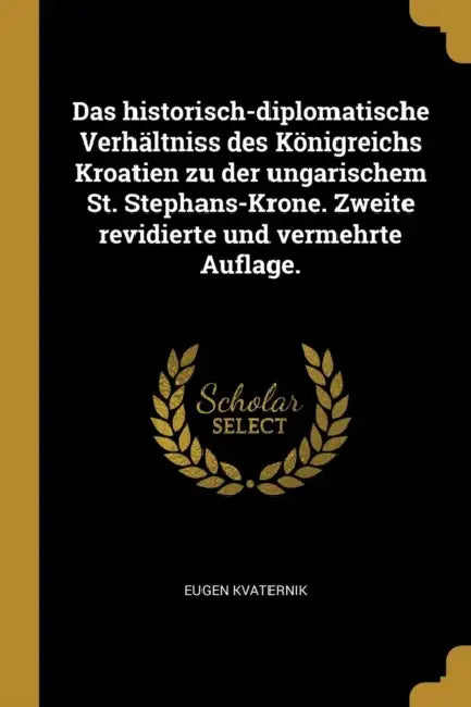 Das historisch-diplomatische Verhältniss des Königreichs Kroatien zu der ungarischem St. Stephans-Krone. Zweite revidierte und vermehrte Auflage. by Eugen Kvaternik