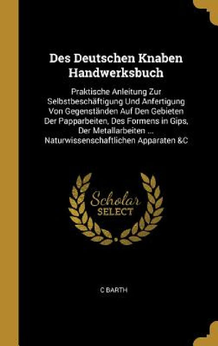Des Deutschen Knaben Handwerksbuch: Praktische Anleitung Zur Selbstbeschäftigung Und Anfertigung Von Gegenständen Auf Den Gebieten Der Papparbeiten, D by C. Barth