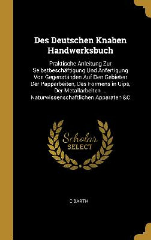 Des Deutschen Knaben Handwerksbuch: Praktische Anleitung Zur Selbstbeschäftigung Und Anfertigung Von Gegenständen Auf Den Gebieten Der Papparbeiten, D by C. Barth