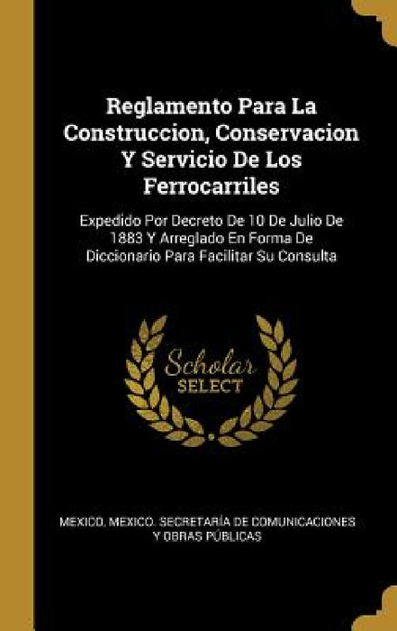Reglamento Para La Construccion, Conservacion Y Servicio De Los Ferrocarriles: Expedido Por Decreto De 10 De Julio De 1883 Y Arreglado En Forma De Dic by Mexico, Mexico Secretaría de Comunicaciones Y