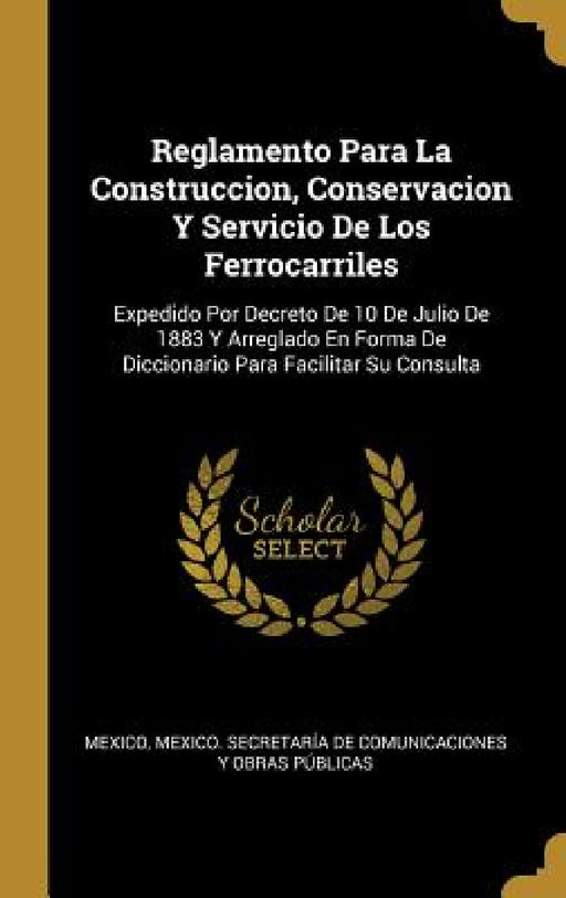 Reglamento Para La Construccion, Conservacion Y Servicio De Los Ferrocarriles: Expedido Por Decreto De 10 De Julio De 1883 Y Arreglado En Forma De Dic by Mexico, Mexico Secretaría de Comunicaciones Y