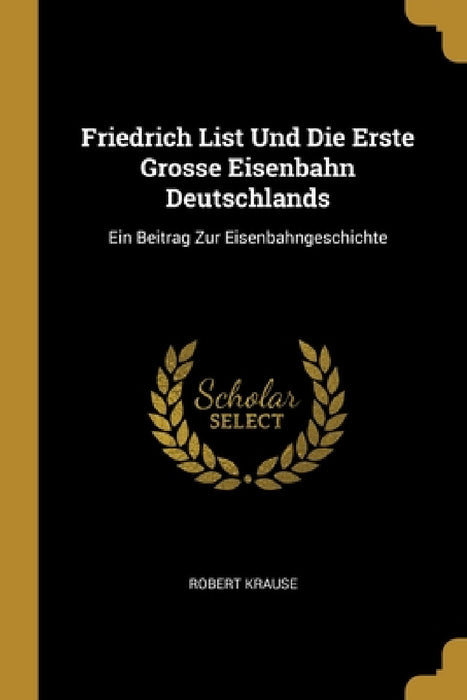 Friedrich List Und Die Erste Grosse Eisenbahn Deutschlands: Ein Beitrag Zur Eisenbahngeschichte by Robert Krause