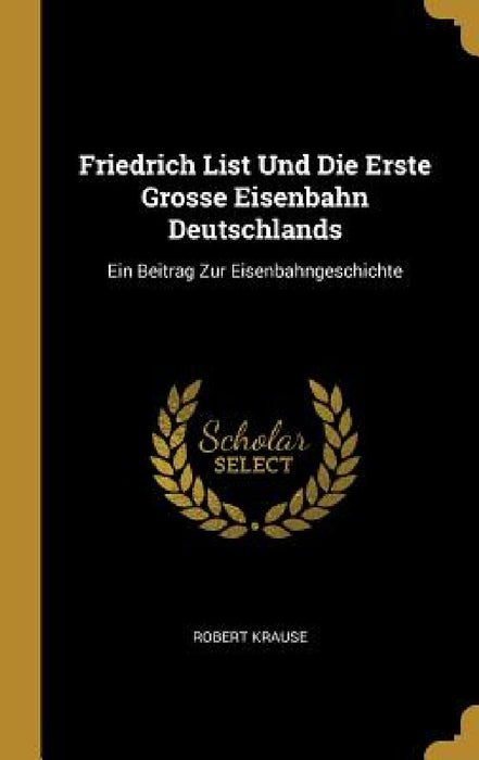 Friedrich List Und Die Erste Grosse Eisenbahn Deutschlands: Ein Beitrag Zur Eisenbahngeschichte by Robert Krause