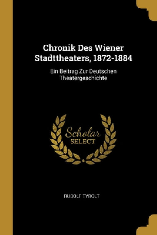 Chronik Des Wiener Stadttheaters, 1872-1884: Ein Beitrag Zur Deutschen Theatergeschichte by Rudolf Tyrolt