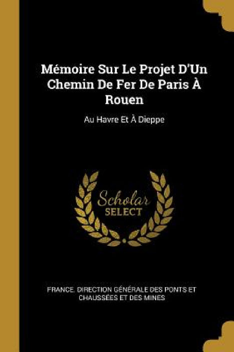 Mémoire Sur Le Projet D'Un Chemin De Fer De Paris À Rouen: Au Havre Et À Dieppe by France Direction Générale Des Ponts E