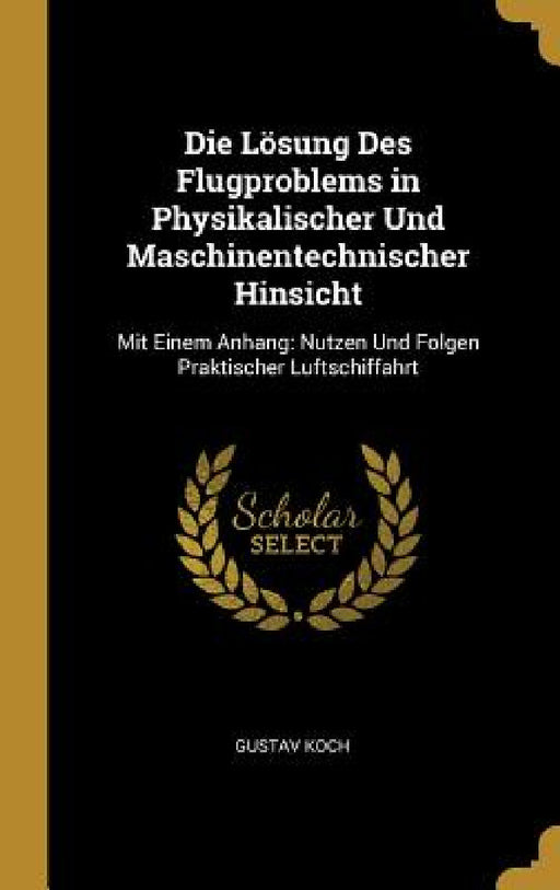 Die Lösung Des Flugproblems in Physikalischer Und Maschinentechnischer Hinsicht: Mit Einem Anhang: Nutzen Und Folgen Praktischer Luftschiffahrt by Gustav Koch