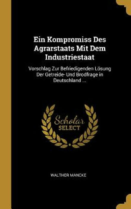 Ein Kompromiss Des Agrarstaats Mit Dem Industriestaat: Vorschlag Zur Befriedigenden Lösung Der Getreide- Und Brodfrage in Deutschland ... by Walther Mancke