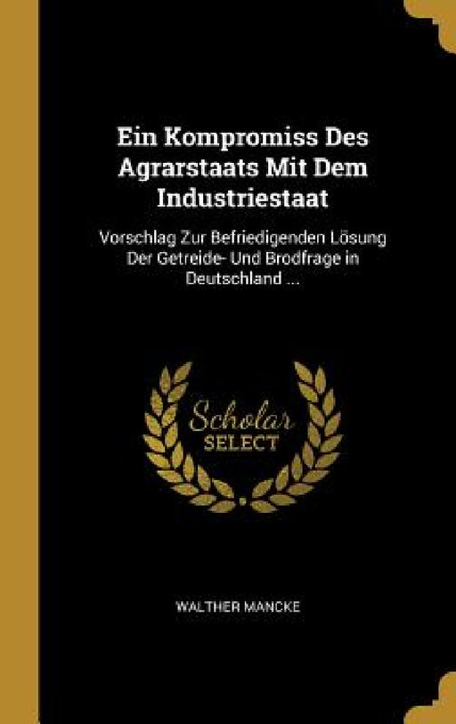 Ein Kompromiss Des Agrarstaats Mit Dem Industriestaat: Vorschlag Zur Befriedigenden Lösung Der Getreide- Und Brodfrage in Deutschland ... by Walther Mancke