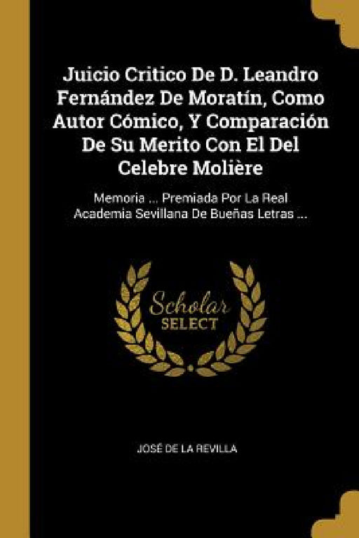 Juicio Critico De D. Leandro Fernández De Moratín, Como Autor Cómico, Y Comparación De Su Merito Con El Del Celebre Molière: Memoria ... Premiada Por by José de la Revilla