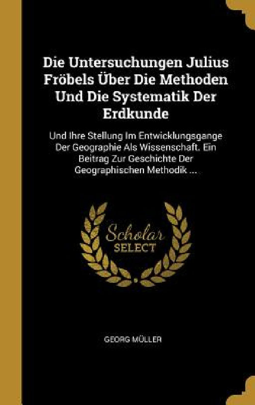 Die Untersuchungen Julius Fröbels Über Die Methoden Und Die Systematik Der Erdkunde: Und Ihre Stellung Im Entwicklungsgange Der Geographie Als Wissens by Georg Müller