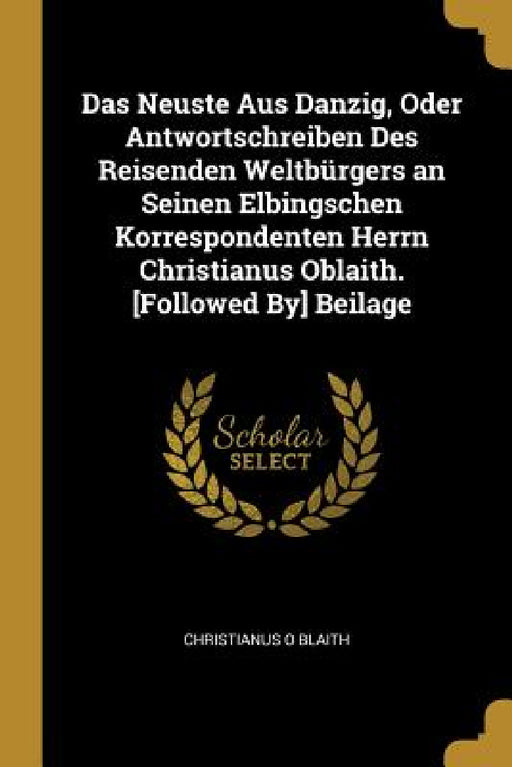 Das Neuste Aus Danzig, Oder Antwortschreiben Des Reisenden Weltbürgers an Seinen Elbingschen Korrespondenten Herrn Christianus Oblaith. [Followed By] by Christianus O. Blaith