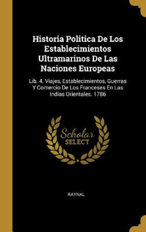 Historia Politica De Los Establecimientos Ultramarinos De Las Naciones Europeas: Lib. 4. Viajes, Establecimientos, Guerras Y Comercio De Los Franceses by Raynal