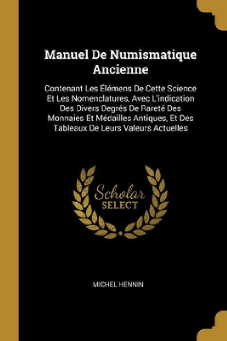 Manuel De Numismatique Ancienne: Contenant Les Élémens De Cette Science Et Les Nomenclatures, Avec L'indication Des Divers Degrés De Rareté Des Monnai by Michel Hennin
