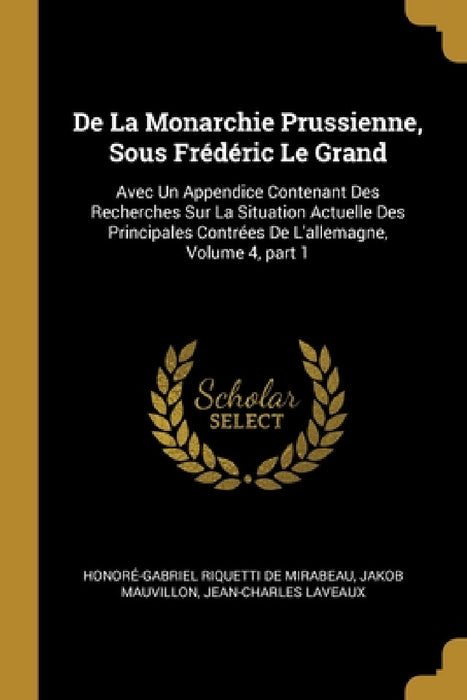 De La Monarchie Prussienne, Sous Frédéric Le Grand: Avec Un Appendice Contenant Des Recherches Sur La Situation Actuelle Des Principales Contrées De L by Honoré-Gabriel Riquetti de Mirabeau, Jakob Mauvillon, Jean-Charles Laveaux