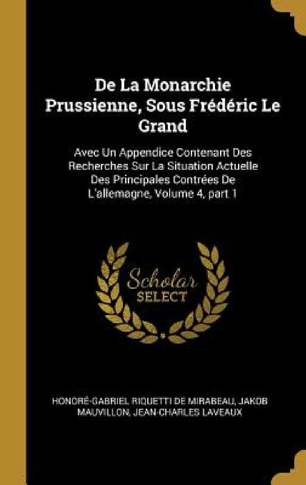 De La Monarchie Prussienne, Sous Frédéric Le Grand: Avec Un Appendice Contenant Des Recherches Sur La Situation Actuelle Des Principales Contrées De L by Honoré-Gabriel Riquetti de Mirabeau, Jakob Mauvillon, Jean-Charles Laveaux