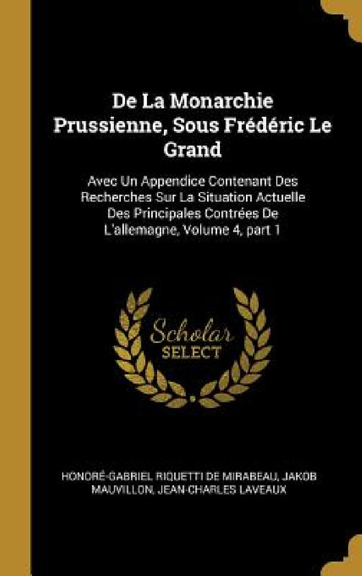 De La Monarchie Prussienne, Sous Frédéric Le Grand: Avec Un Appendice Contenant Des Recherches Sur La Situation Actuelle Des Principales Contrées De L by Honoré-Gabriel Riquetti de Mirabeau, Jakob Mauvillon, Jean-Charles Laveaux