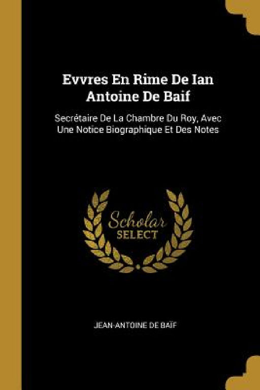 Evvres En Rime De Ian Antoine De Baif: Secrétaire De La Chambre Du Roy, Avec Une Notice Biographique Et Des Notes by Jean-Antoine de Baïf