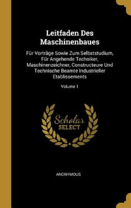 Leitfaden Des Maschinenbaues: Für Vorträge Sowie Zum Selbststudium, Für Angehende Techniker, Maschinenzeichner, Constructeure Und Technische Beamte by Anonymous