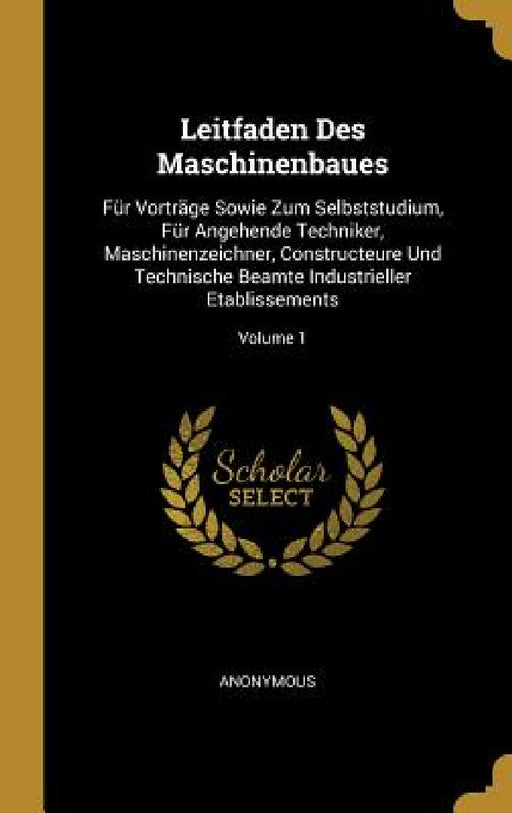 Leitfaden Des Maschinenbaues: Für Vorträge Sowie Zum Selbststudium, Für Angehende Techniker, Maschinenzeichner, Constructeure Und Technische Beamte by Anonymous