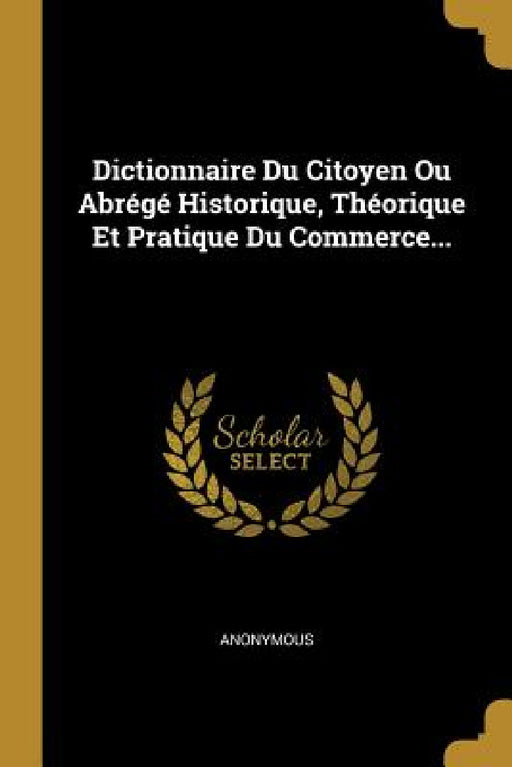 Dictionnaire Du Citoyen Ou Abrégé Historique, Théorique Et Pratique Du Commerce... by Anonymous
