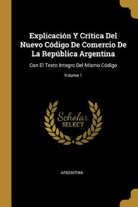 Explicación Y Crítica Del Nuevo Código De Comercio De La República Argentina: Con El Texto Integro Del Mismo Código; Volume 1 by Argentina